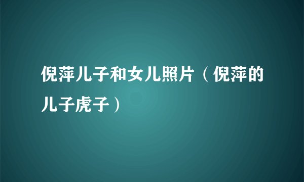 倪萍儿子和女儿照片（倪萍的儿子虎子）