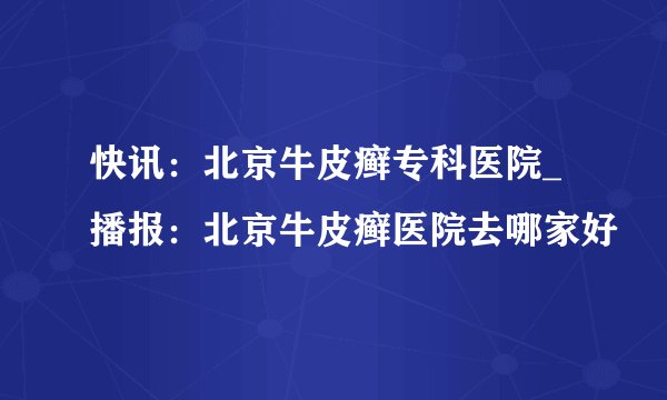 快讯：北京牛皮癣专科医院_播报：北京牛皮癣医院去哪家好
