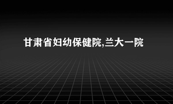 甘肃省妇幼保健院,兰大一院