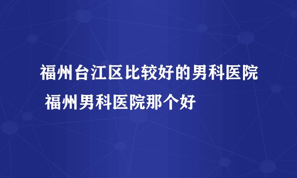 福州台江区比较好的男科医院 福州男科医院那个好