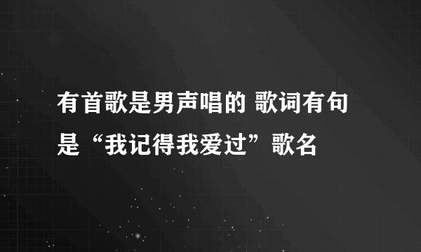 有首歌是男声唱的 歌词有句是“我记得我爱过”歌名