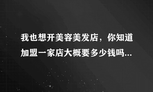我也想开美容美发店，你知道加盟一家店大概要多少钱吗？我从哪里可以更多的了解这方面的信息啊！谢谢！