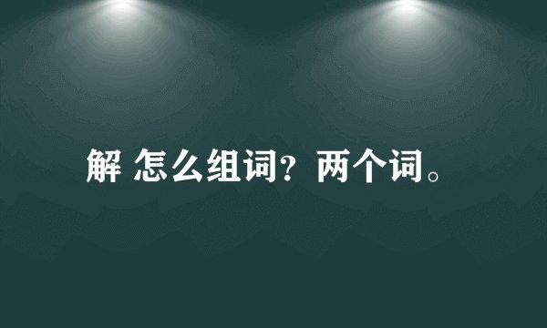 解 怎么组词？两个词。