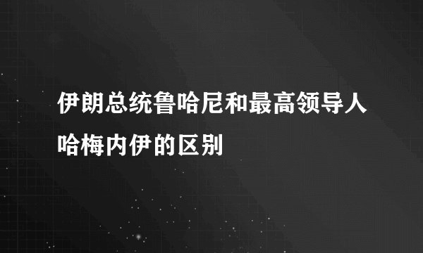 伊朗总统鲁哈尼和最高领导人哈梅内伊的区别