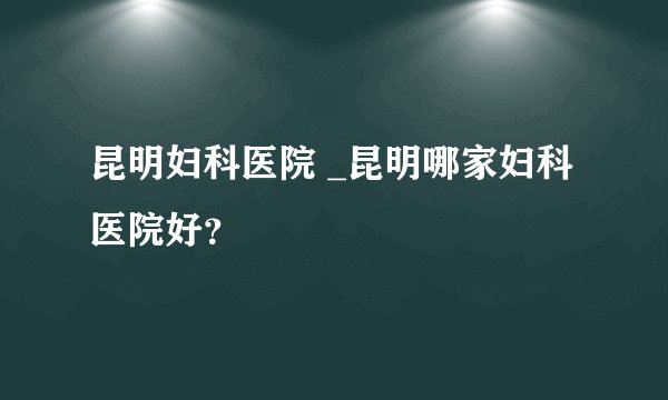 昆明妇科医院 _昆明哪家妇科医院好？