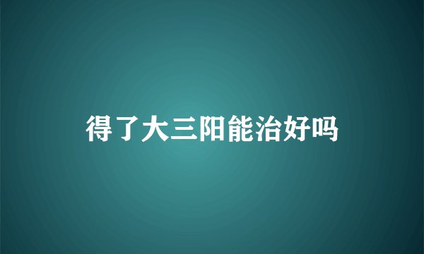 得了大三阳能治好吗