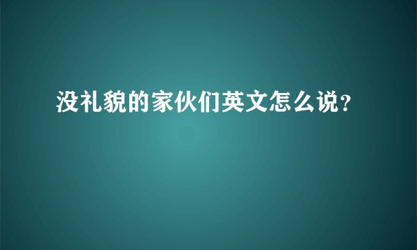 没礼貌的家伙们英文怎么说？
