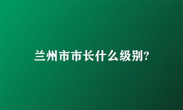 兰州市市长什么级别?