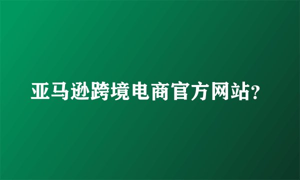 亚马逊跨境电商官方网站？