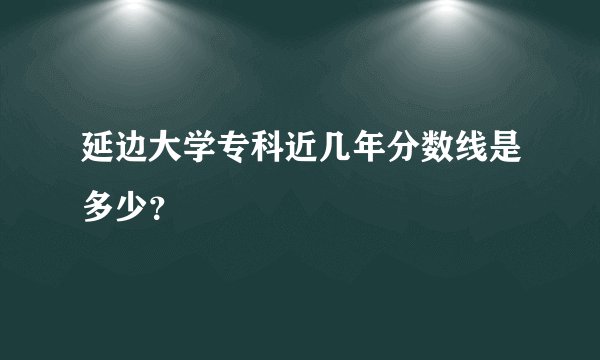 延边大学专科近几年分数线是多少？