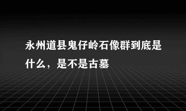 永州道县鬼仔岭石像群到底是什么，是不是古墓