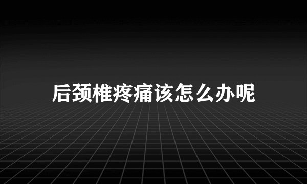 后颈椎疼痛该怎么办呢