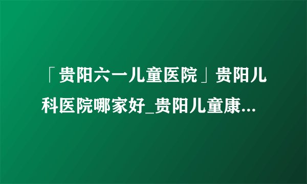 「贵阳六一儿童医院」贵阳儿科医院哪家好_贵阳儿童康复专科医院