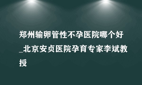 郑州输卵管性不孕医院哪个好_北京安贞医院孕育专家李斌教授