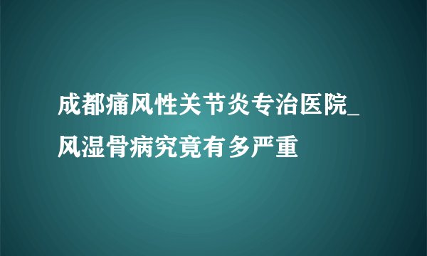 成都痛风性关节炎专治医院_风湿骨病究竟有多严重
