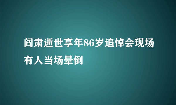 阎肃逝世享年86岁追悼会现场有人当场晕倒