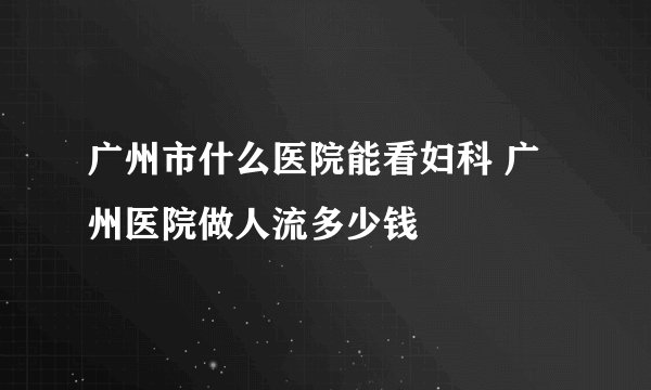 广州市什么医院能看妇科 广州医院做人流多少钱