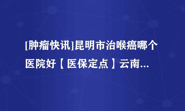 [肿瘤快讯]昆明市治喉癌哪个医院好【医保定点】云南治喉癌去哪家医院