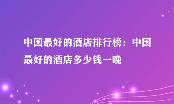 中国最好的酒店排行榜：中国最好的酒店多少钱一晚