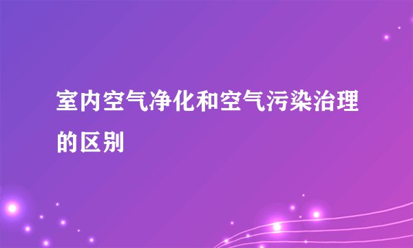 室内空气净化和空气污染治理的区别