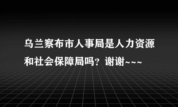 乌兰察布市人事局是人力资源和社会保障局吗？谢谢~~~