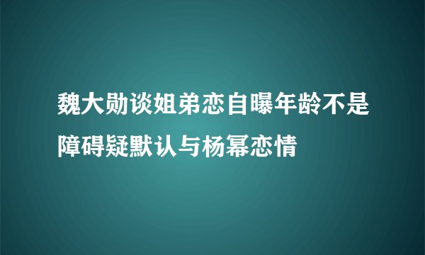 魏大勋谈姐弟恋自曝年龄不是障碍疑默认与杨幂恋情