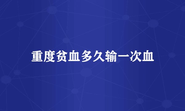 重度贫血多久输一次血