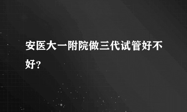安医大一附院做三代试管好不好？