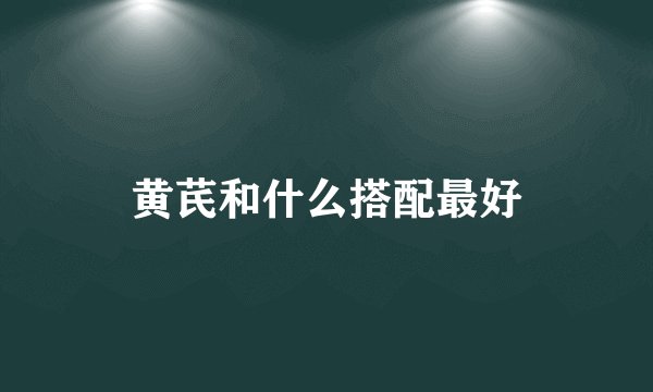 黄芪和什么搭配最好