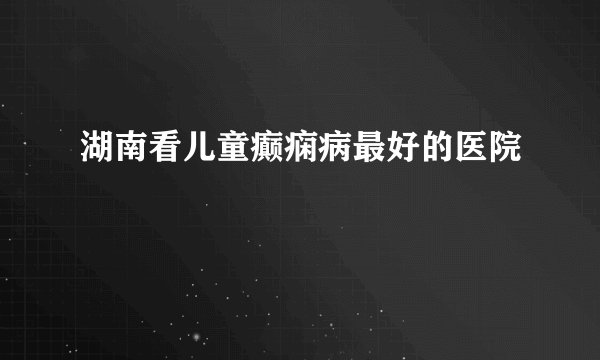 湖南看儿童癫痫病最好的医院