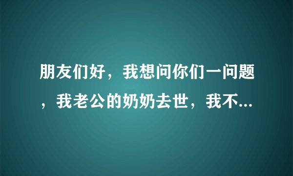 朋友们好，我想问你们一问题，我老公的奶奶去世，我不想回家参加奶奶的葬礼，一我要工作，二我和奶奶不亲