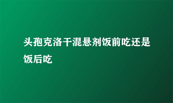 头孢克洛干混悬剂饭前吃还是饭后吃