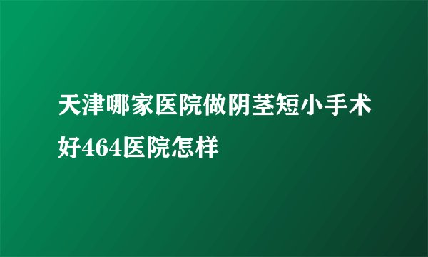 天津哪家医院做阴茎短小手术好464医院怎样