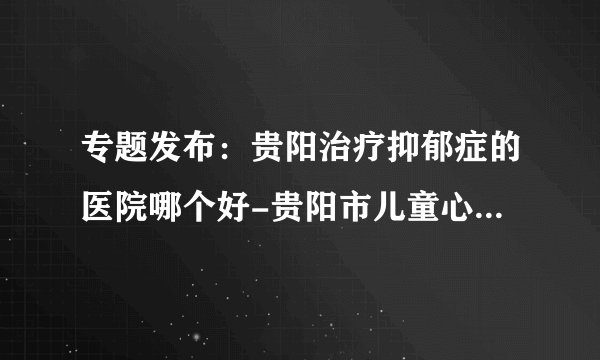 专题发布：贵阳治疗抑郁症的医院哪个好-贵阳市儿童心理疏导中心