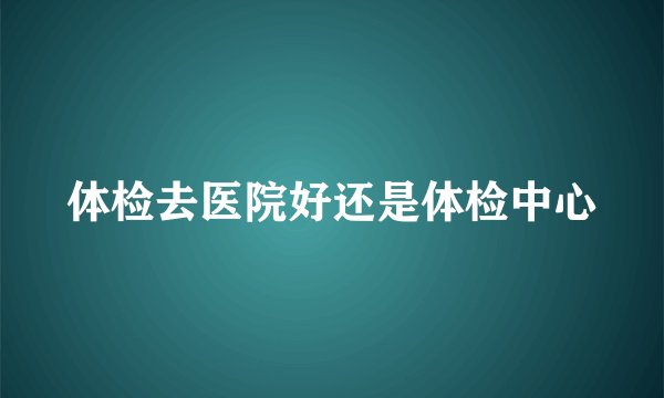 体检去医院好还是体检中心
