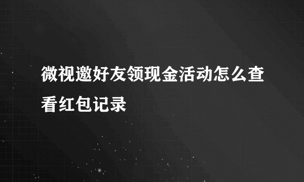 微视邀好友领现金活动怎么查看红包记录