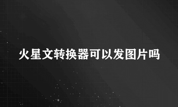 火星文转换器可以发图片吗