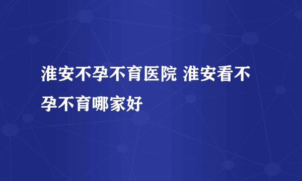 淮安不孕不育医院 淮安看不孕不育哪家好