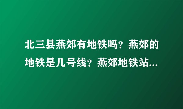 北三县燕郊有地铁吗？燕郊的地铁是几号线？燕郊地铁站具体在什么位置？燕郊地铁什么时间可以通车？