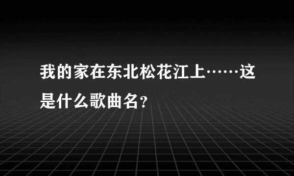 我的家在东北松花江上……这是什么歌曲名？