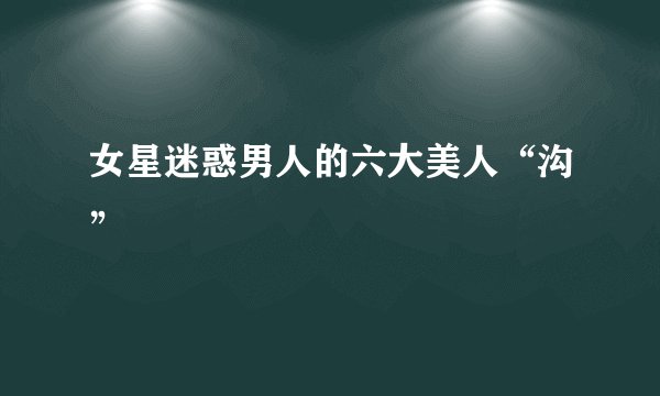 女星迷惑男人的六大美人“沟”