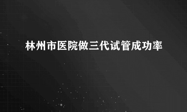 林州市医院做三代试管成功率