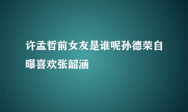 许孟哲前女友是谁呢孙德荣自曝喜欢张韶涵