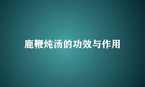鹿鞭炖汤的功效与作用