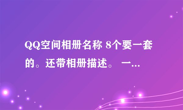 QQ空间相册名称 8个要一套的。还带相册描述。 一个自己 一个班级 一个演出 一个闺蜜 一个唯美图片的