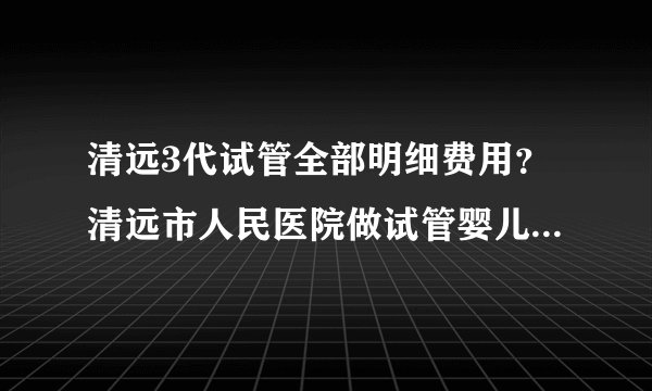 清远3代试管全部明细费用？清远市人民医院做试管婴儿多少钱？