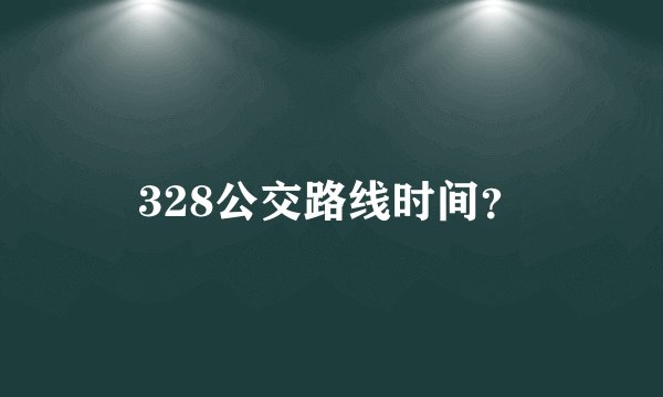 328公交路线时间？