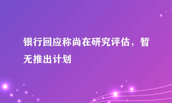 银行回应称尚在研究评估，暂无推出计划