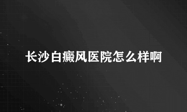 长沙白癜风医院怎么样啊
