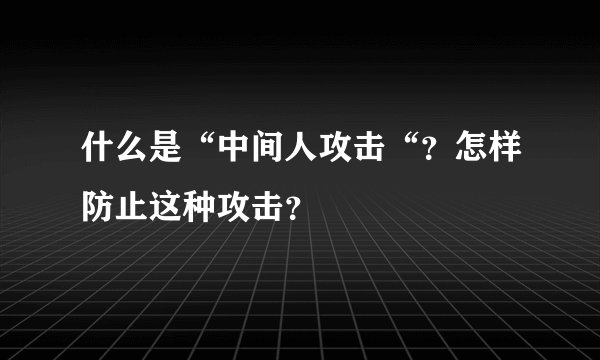 什么是“中间人攻击“?怎样防止这种攻击?